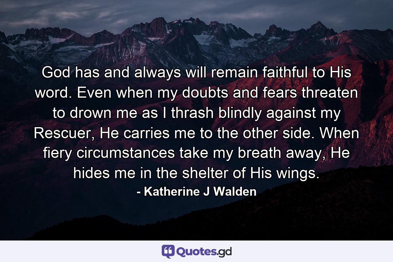 God has and always will remain faithful to His word. Even when my doubts and fears threaten to drown me as I thrash blindly against my Rescuer, He carries me to the other side. When fiery circumstances take my breath away, He hides me in the shelter of His wings. - Quote by Katherine J Walden