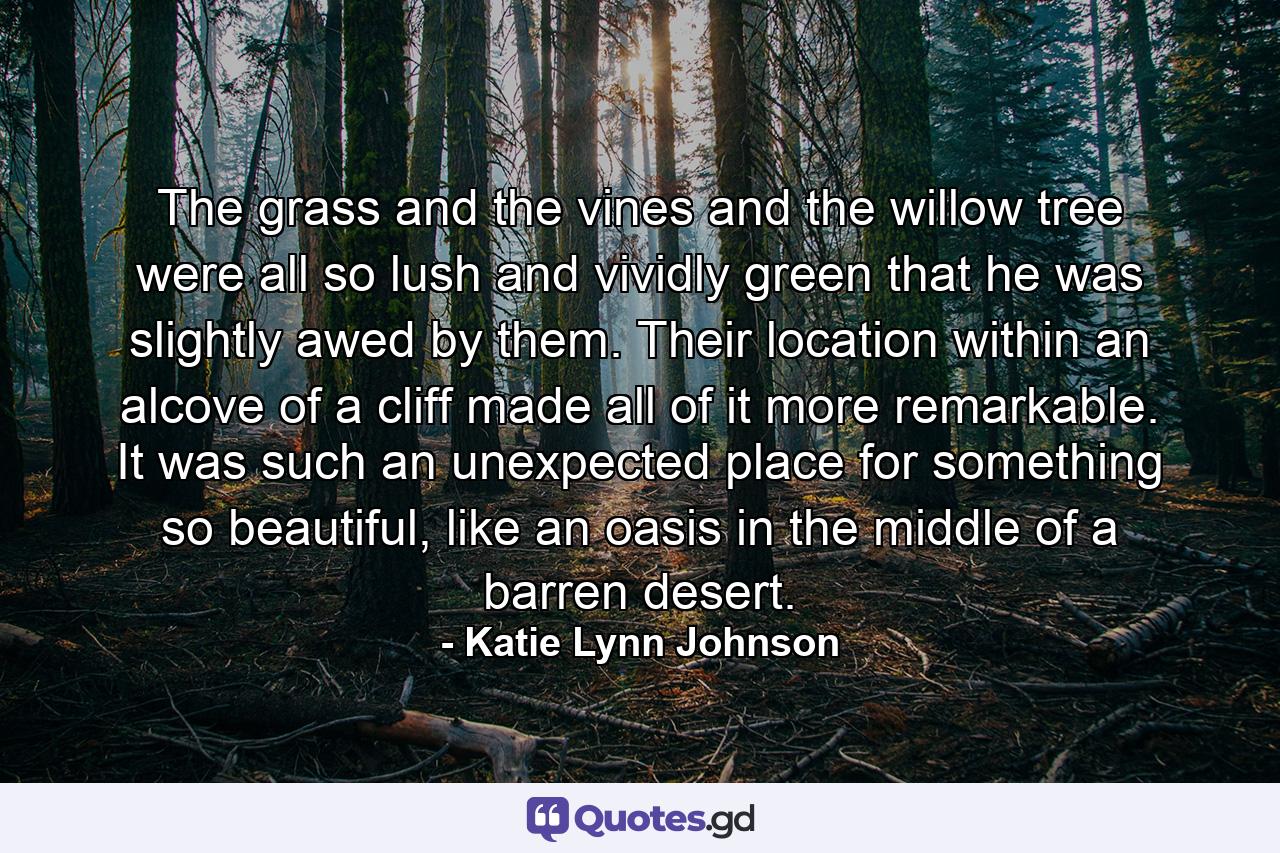 The grass and the vines and the willow tree were all so lush and vividly green that he was slightly awed by them. Their location within an alcove of a cliff made all of it more remarkable. It was such an unexpected place for something so beautiful, like an oasis in the middle of a barren desert. - Quote by Katie Lynn Johnson