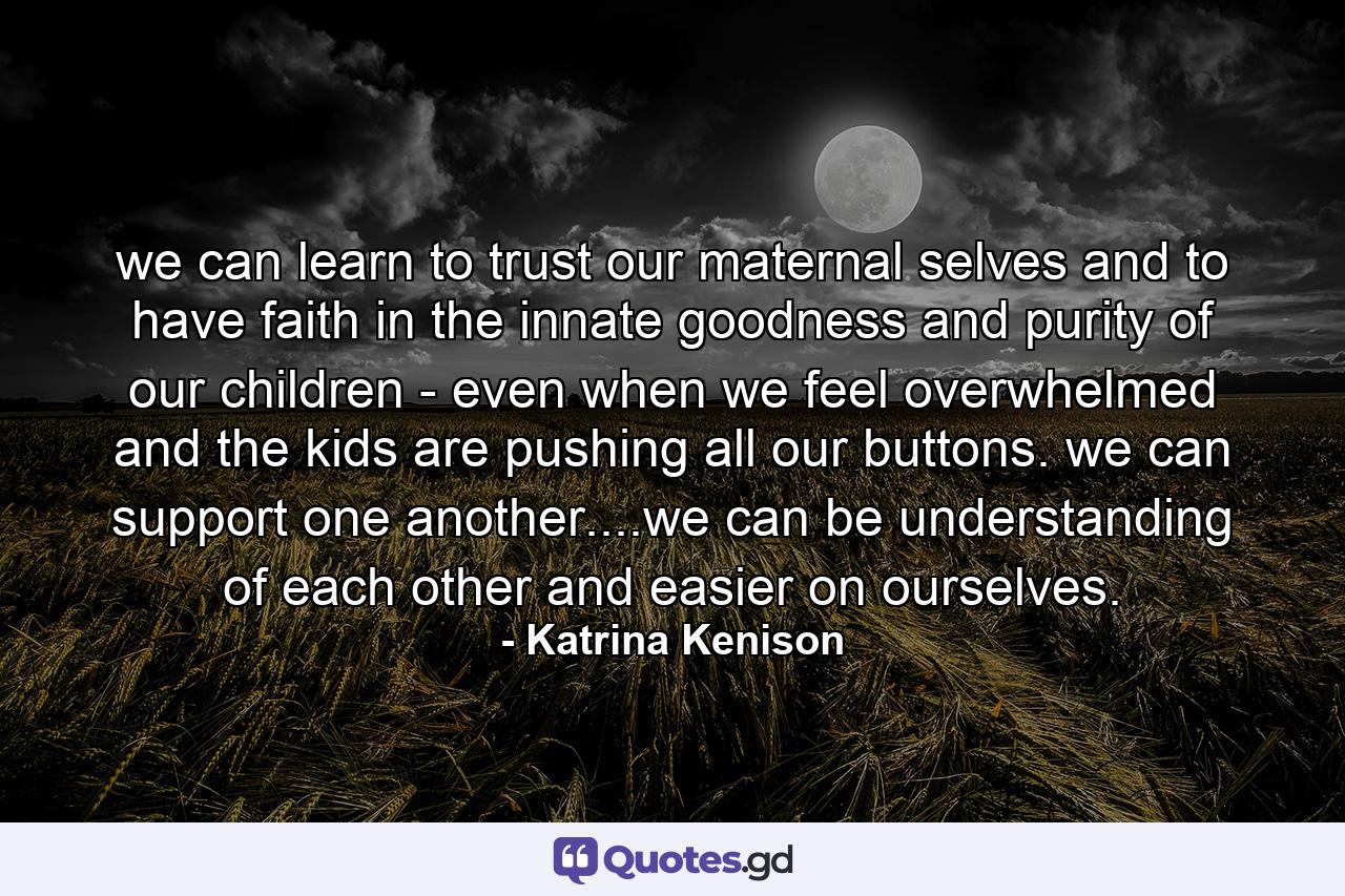 we can learn to trust our maternal selves and to have faith in the innate goodness and purity of our children - even when we feel overwhelmed and the kids are pushing all our buttons. we can support one another....we can be understanding of each other and easier on ourselves. - Quote by Katrina Kenison