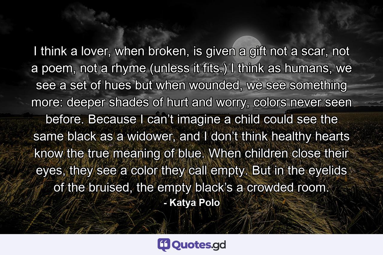 I think a lover, when broken, is given a gift not a scar, not a poem, not a rhyme (unless it fits.) I think as humans, we see a set of hues but when wounded, we see something more: deeper shades of hurt and worry, colors never seen before. Because I can’t imagine a child could see the same black as a widower, and I don’t think healthy hearts know the true meaning of blue. When children close their eyes, they see a color they call empty. But in the eyelids of the bruised, the empty black’s a crowded room. - Quote by Katya Polo