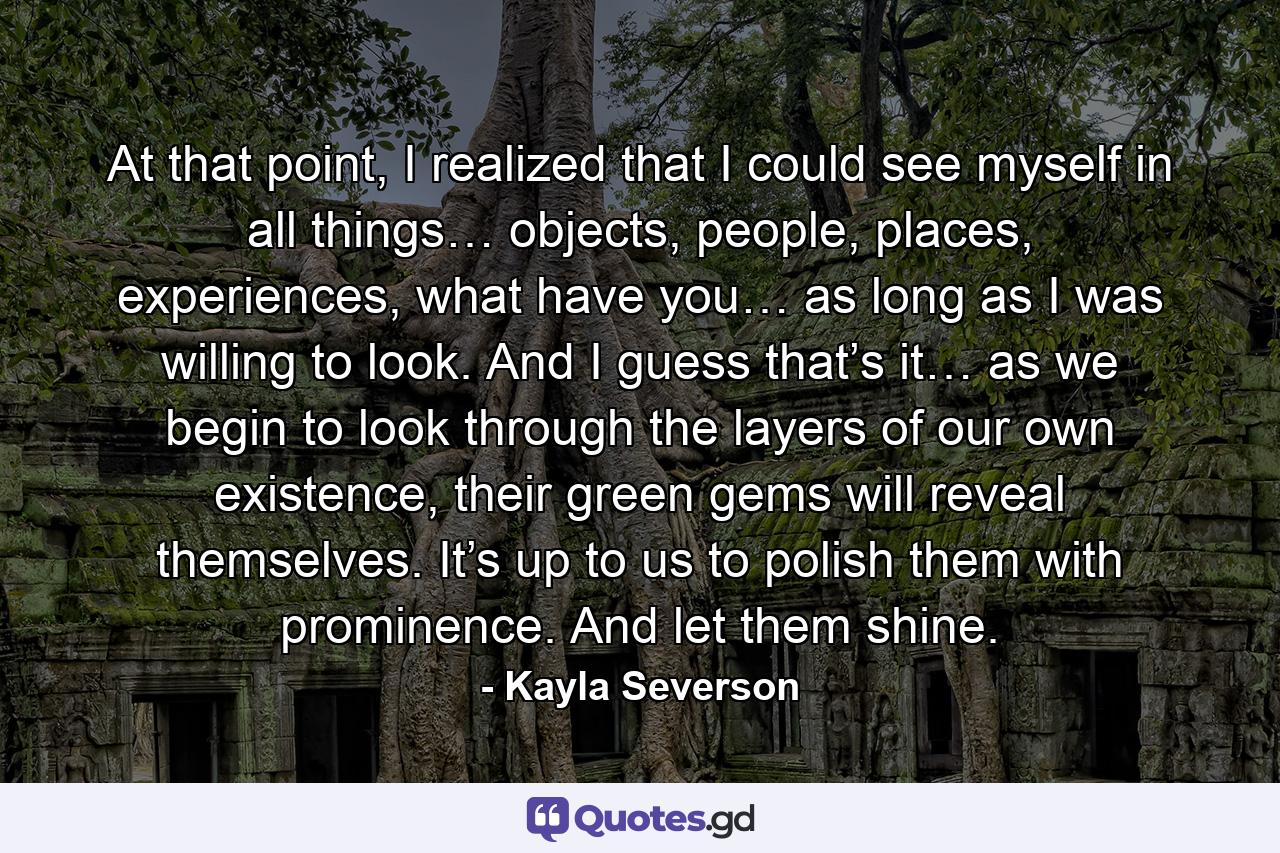 At that point, I realized that I could see myself in all things… objects, people, places, experiences, what have you… as long as I was willing to look. And I guess that’s it… as we begin to look through the layers of our own existence, their green gems will reveal themselves. It’s up to us to polish them with prominence. And let them shine. - Quote by Kayla Severson