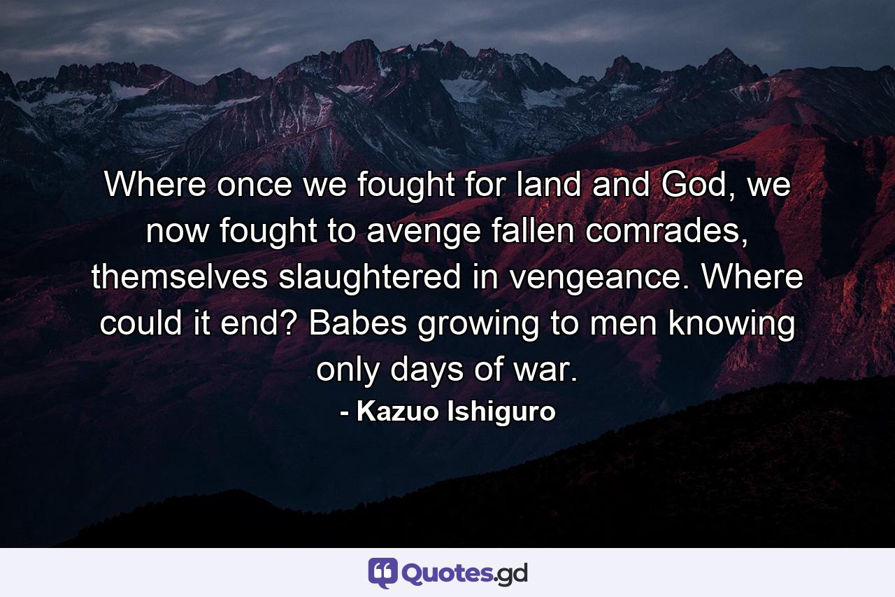 Where once we fought for land and God, we now fought to avenge fallen comrades, themselves slaughtered in vengeance. Where could it end? Babes growing to men knowing only days of war. - Quote by Kazuo Ishiguro