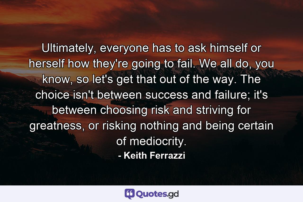 Ultimately, everyone has to ask himself or herself how they're going to fail. We all do, you know, so let's get that out of the way. The choice isn't between success and failure; it's between choosing risk and striving for greatness, or risking nothing and being certain of mediocrity. - Quote by Keith Ferrazzi