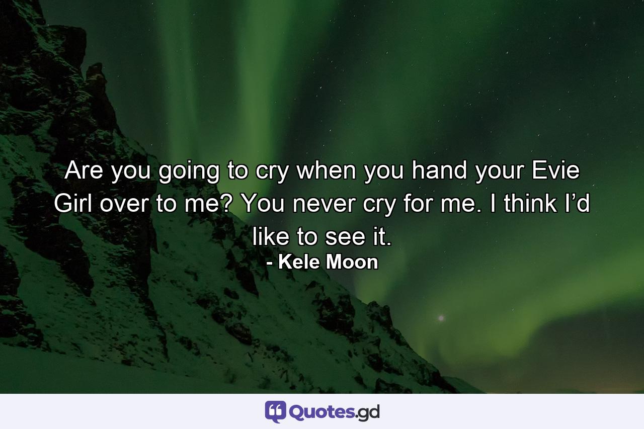 Are you going to cry when you hand your Evie Girl over to me? You never cry for me. I think I’d like to see it. - Quote by Kele Moon