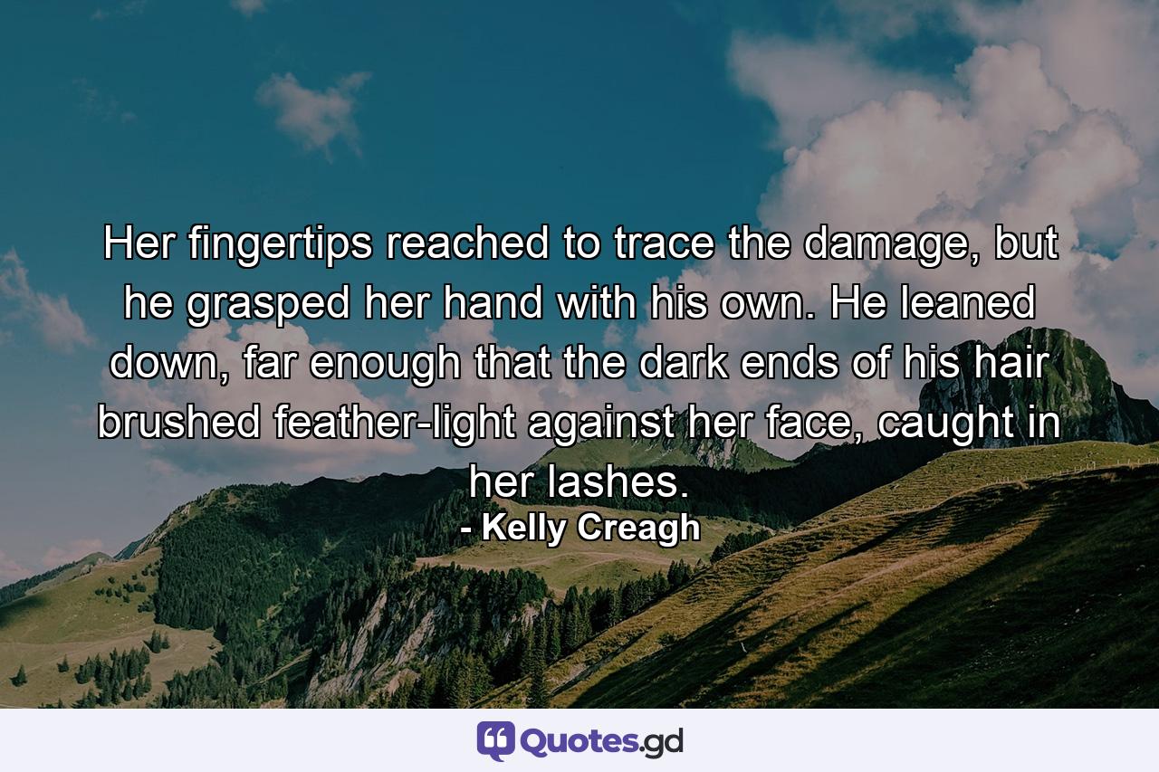 Her fingertips reached to trace the damage, but he grasped her hand with his own. He leaned down, far enough that the dark ends of his hair brushed feather-light against her face, caught in her lashes. - Quote by Kelly Creagh