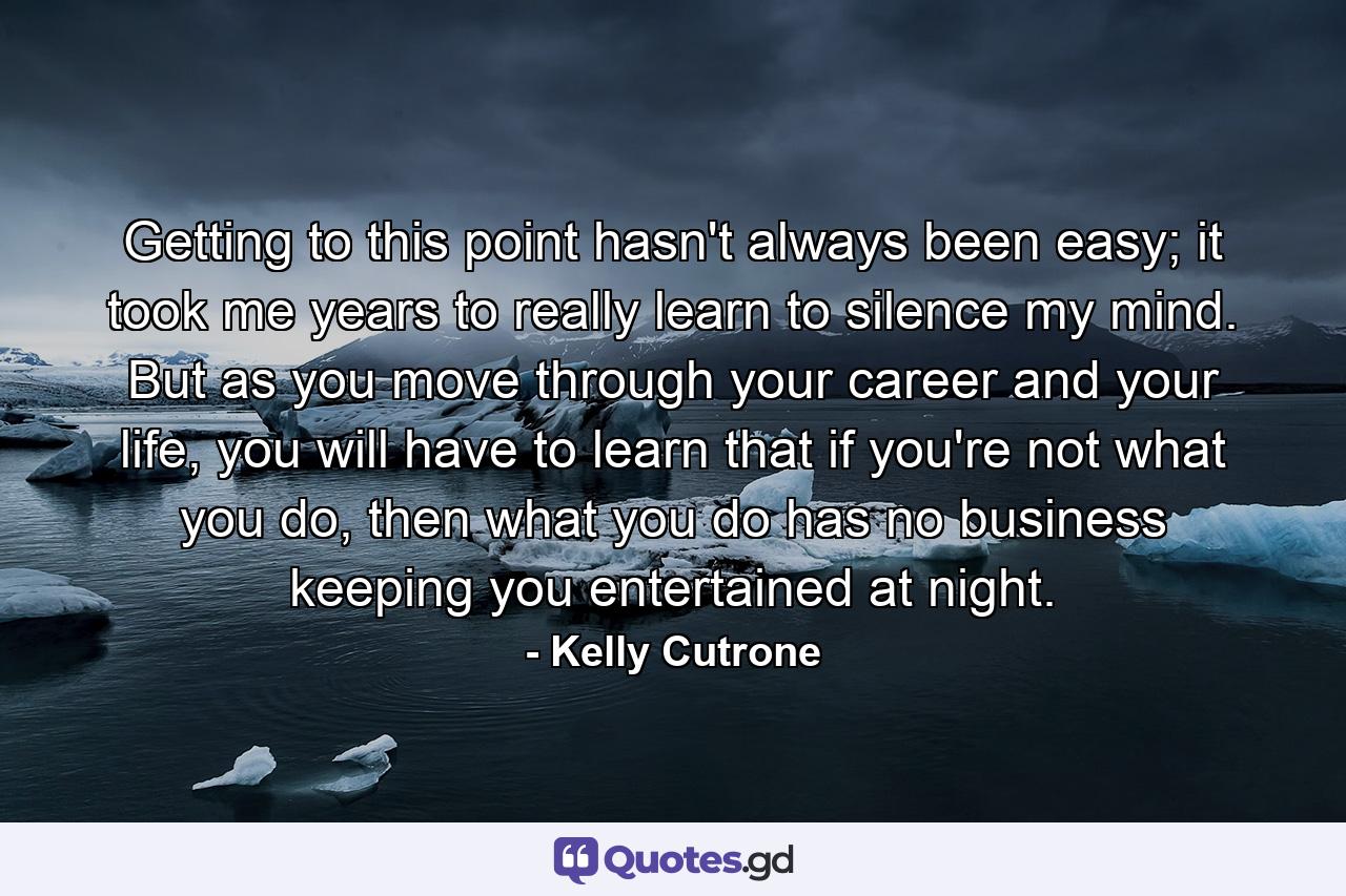 Getting to this point hasn't always been easy; it took me years to really learn to silence my mind. But as you move through your career and your life, you will have to learn that if you're not what you do, then what you do has no business keeping you entertained at night. - Quote by Kelly Cutrone