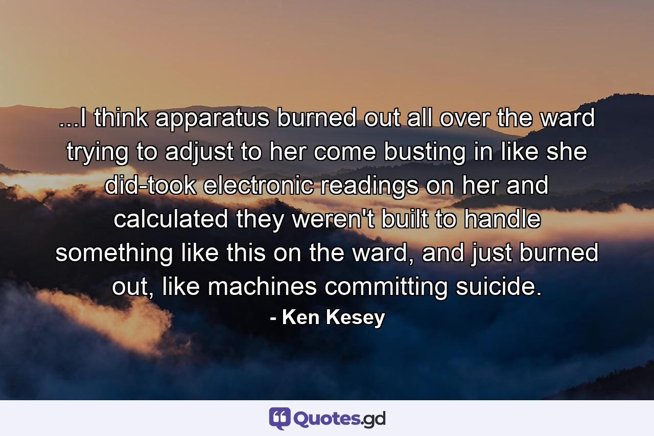 ...I think apparatus burned out all over the ward trying to adjust to her come busting in like she did-took electronic readings on her and calculated they weren't built to handle something like this on the ward, and just burned out, like machines committing suicide. - Quote by Ken Kesey