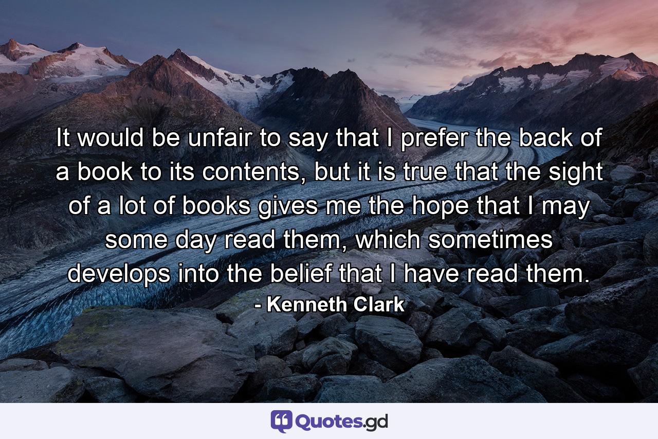 It would be unfair to say that I prefer the back of a book to its contents, but it is true that the sight of a lot of books gives me the hope that I may some day read them, which sometimes develops into the belief that I have read them. - Quote by Kenneth Clark