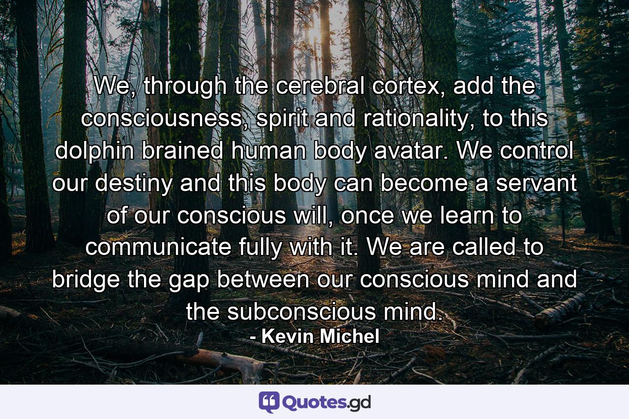 We, through the cerebral cortex, add the consciousness, spirit and rationality, to this dolphin brained human body avatar. We control our destiny and this body can become a servant of our conscious will, once we learn to communicate fully with it. We are called to bridge the gap between our conscious mind and the subconscious mind. - Quote by Kevin Michel