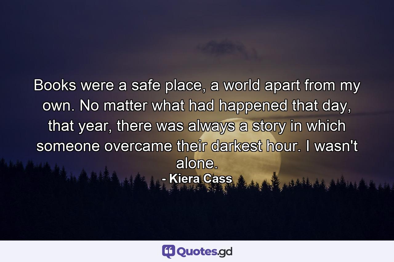 Books were a safe place, a world apart from my own. No matter what had happened that day, that year, there was always a story in which someone overcame their darkest hour. I wasn't alone. - Quote by Kiera Cass