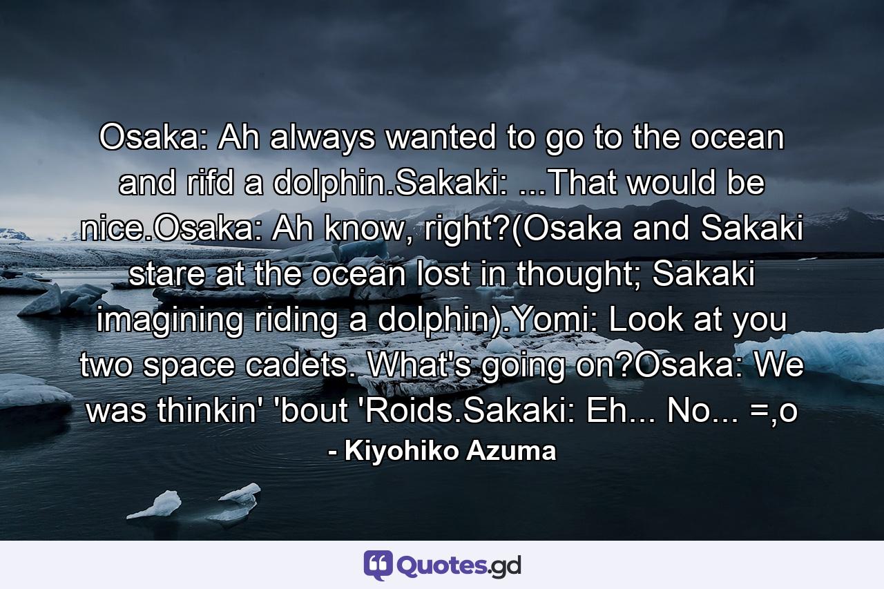 Osaka: Ah always wanted to go to the ocean and rifd a dolphin.Sakaki: ...That would be nice.Osaka: Ah know, right?(Osaka and Sakaki stare at the ocean lost in thought; Sakaki imagining riding a dolphin).Yomi: Look at you two space cadets. What's going on?Osaka: We was thinkin' 'bout 'Roids.Sakaki: Eh... No... =,o - Quote by Kiyohiko Azuma