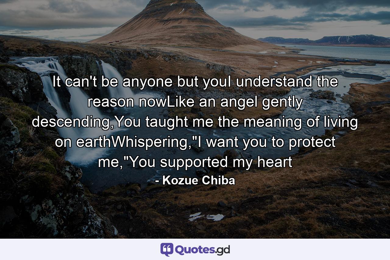 It can't be anyone but youI understand the reason nowLike an angel gently descending,You taught me the meaning of living on earthWhispering,