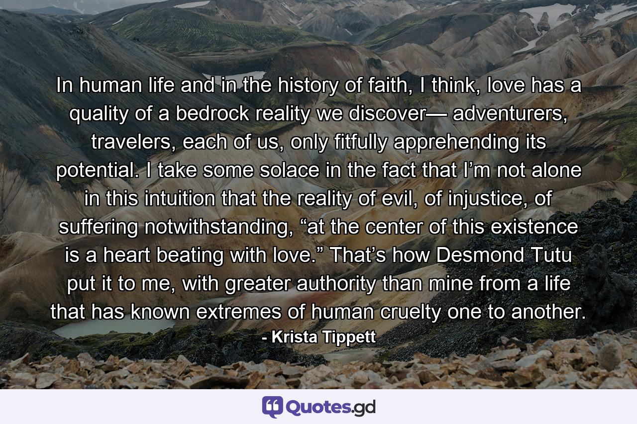 In human life and in the history of faith, I think, love has a quality of a bedrock reality we discover— adventurers, travelers, each of us, only fitfully apprehending its potential. I take some solace in the fact that I’m not alone in this intuition that the reality of evil, of injustice, of suffering notwithstanding, “at the center of this existence is a heart beating with love.” That’s how Desmond Tutu put it to me, with greater authority than mine from a life that has known extremes of human cruelty one to another. - Quote by Krista Tippett