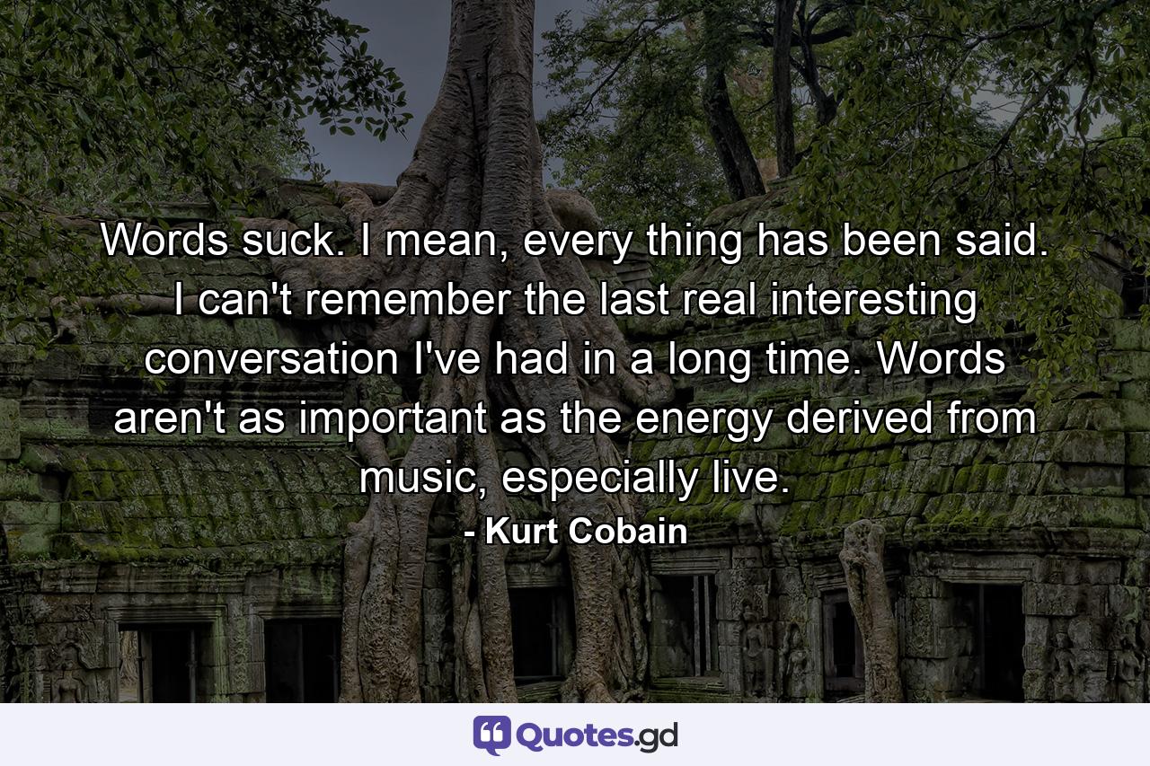 Words suck. I mean, every thing has been said. I can't remember the last real interesting conversation I've had in a long time. Words aren't as important as the energy derived from music, especially live. - Quote by Kurt Cobain