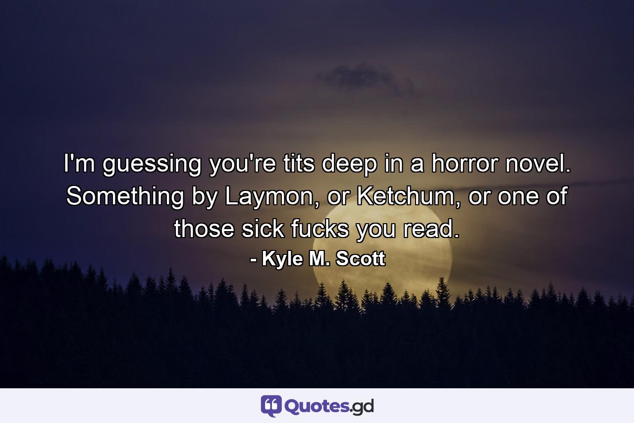 I'm guessing you're tits deep in a horror novel. Something by Laymon, or Ketchum, or one of those sick fucks you read. - Quote by Kyle M. Scott