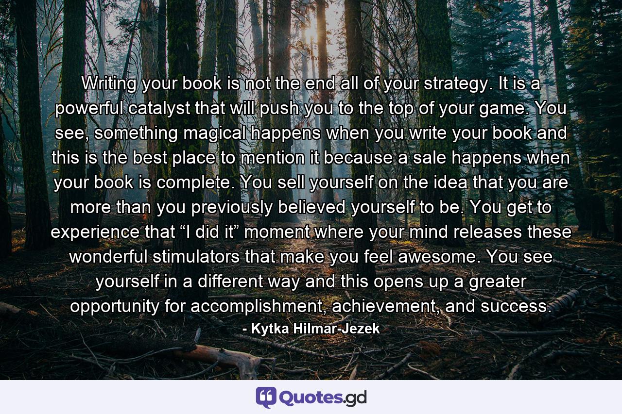 Writing your book is not the end all of your strategy. It is a powerful catalyst that will push you to the top of your game. You see, something magical happens when you write your book and this is the best place to mention it because a sale happens when your book is complete. You sell yourself on the idea that you are more than you previously believed yourself to be. You get to experience that “I did it” moment where your mind releases these wonderful stimulators that make you feel awesome. You see yourself in a different way and this opens up a greater opportunity for accomplishment, achievement, and success. - Quote by Kytka Hilmar-Jezek