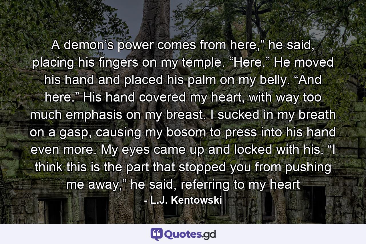 A demon’s power comes from here,” he said, placing his fingers on my temple. “Here.” He moved his hand and placed his palm on my belly. “And here.” His hand covered my heart, with way too much emphasis on my breast. I sucked in my breath on a gasp, causing my bosom to press into his hand even more. My eyes came up and locked with his. “I think this is the part that stopped you from pushing me away,” he said, referring to my heart - Quote by L.J. Kentowski