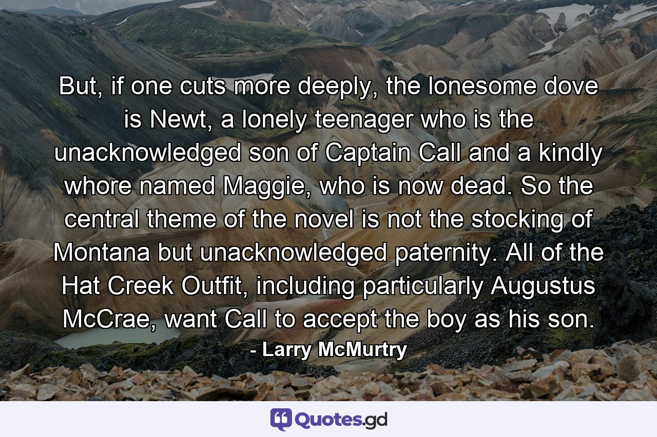 But, if one cuts more deeply, the lonesome dove is Newt, a lonely teenager who is the unacknowledged son of Captain Call and a kindly whore named Maggie, who is now dead. So the central theme of the novel is not the stocking of Montana but unacknowledged paternity. All of the Hat Creek Outfit, including particularly Augustus McCrae, want Call to accept the boy as his son. - Quote by Larry McMurtry