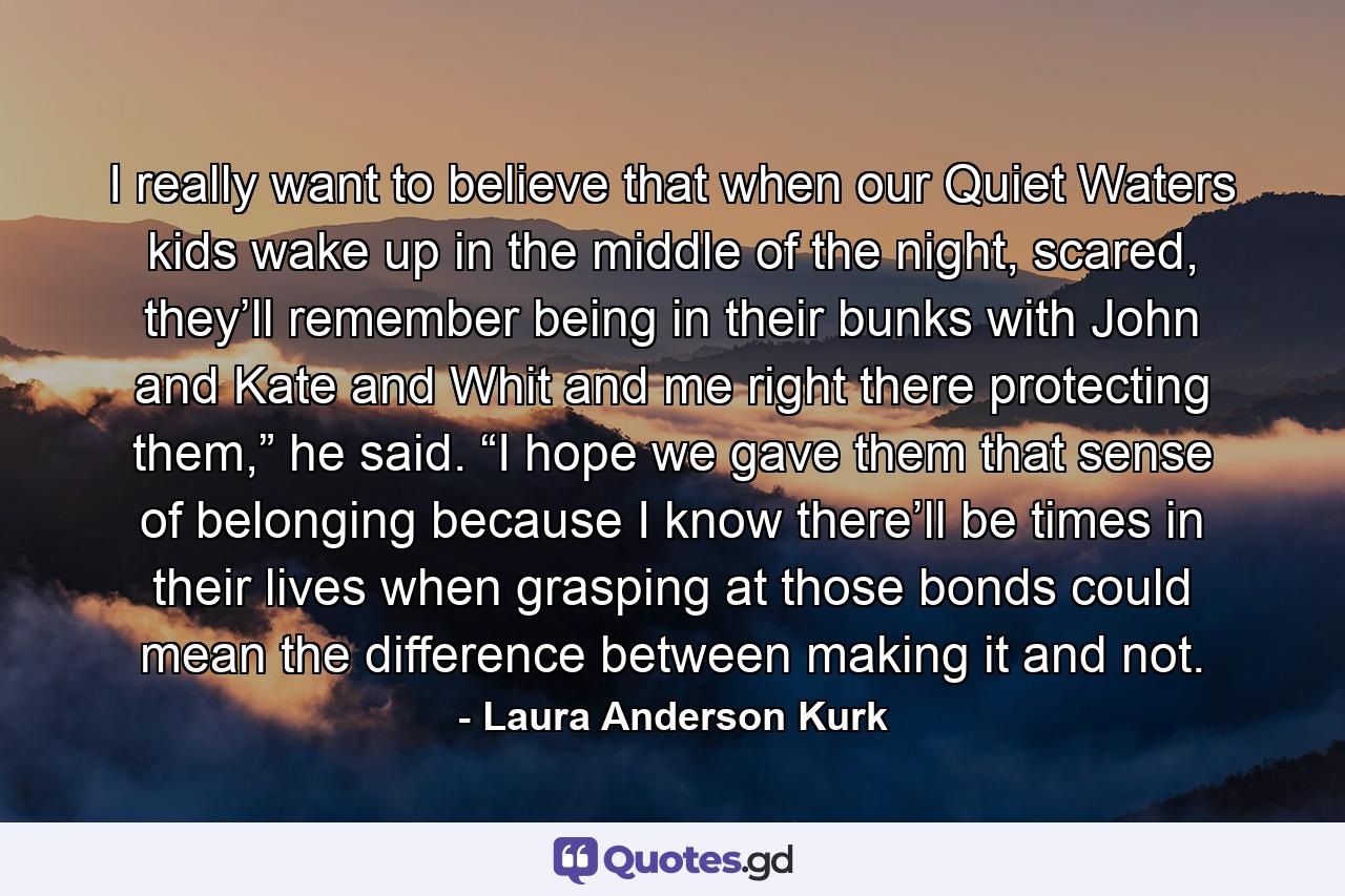 I really want to believe that when our Quiet Waters kids wake up in the middle of the night, scared, they’ll remember being in their bunks with John and Kate and Whit and me right there protecting them,” he said. “I hope we gave them that sense of belonging because I know there’ll be times in their lives when grasping at those bonds could mean the difference between making it and not. - Quote by Laura Anderson Kurk