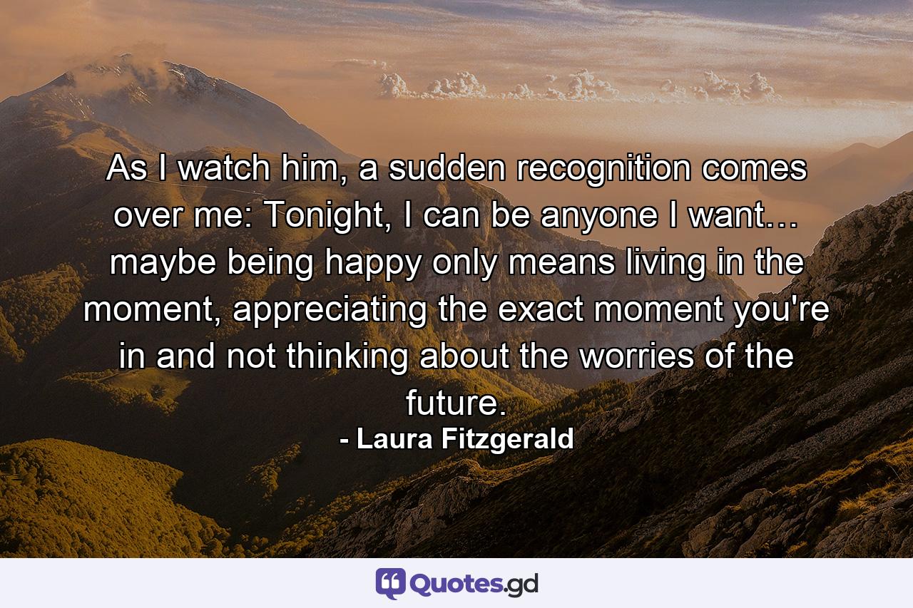 As I watch him, a sudden recognition comes over me: Tonight, I can be anyone I want… maybe being happy only means living in the moment, appreciating the exact moment you're in and not thinking about the worries of the future. - Quote by Laura Fitzgerald