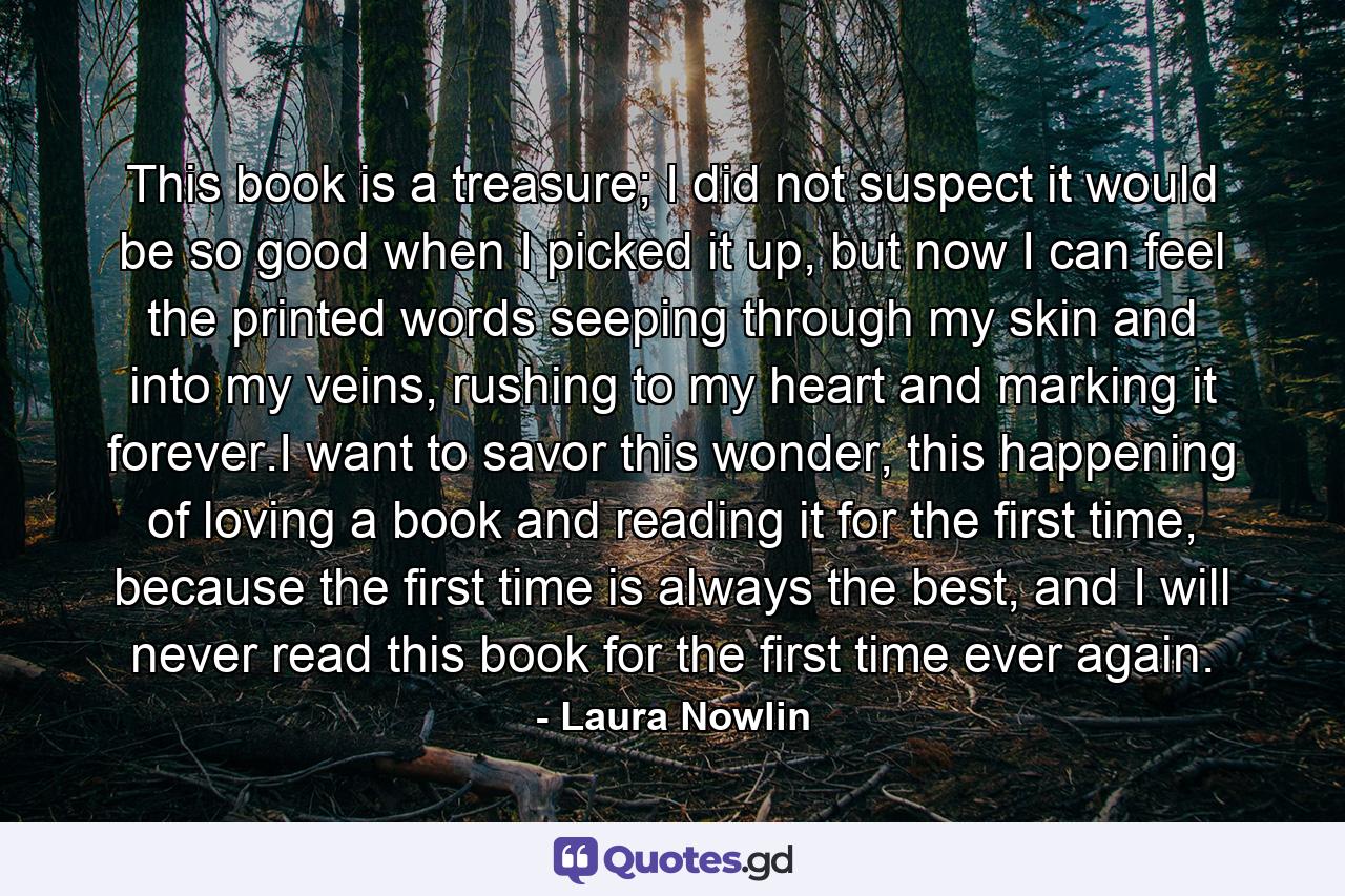 This book is a treasure; I did not suspect it would be so good when I picked it up, but now I can feel the printed words seeping through my skin and into my veins, rushing to my heart and marking it forever.I want to savor this wonder, this happening of loving a book and reading it for the first time, because the first time is always the best, and I will never read this book for the first time ever again. - Quote by Laura Nowlin