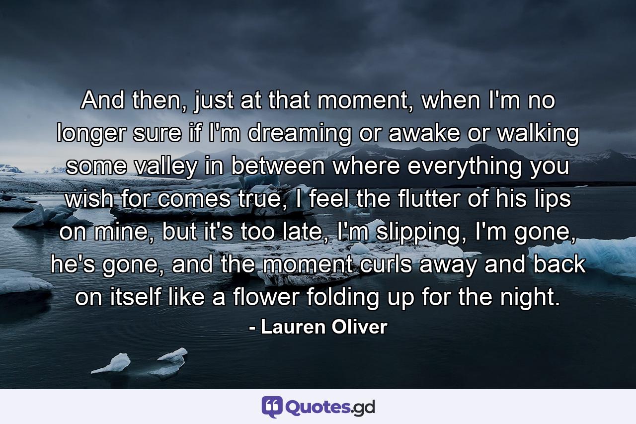 And then, just at that moment, when I'm no longer sure if I'm dreaming or awake or walking some valley in between where everything you wish for comes true, I feel the flutter of his lips on mine, but it's too late, I'm slipping, I'm gone, he's gone, and the moment curls away and back on itself like a flower folding up for the night. - Quote by Lauren Oliver