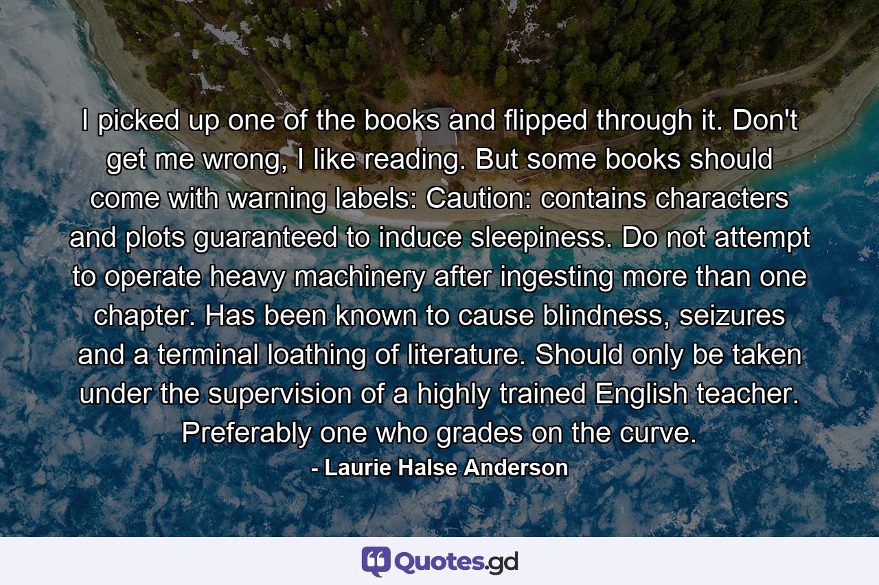 I picked up one of the books and flipped through it. Don't get me wrong, I like reading. But some books should come with warning labels: Caution: contains characters and plots guaranteed to induce sleepiness. Do not attempt to operate heavy machinery after ingesting more than one chapter. Has been known to cause blindness, seizures and a terminal loathing of literature. Should only be taken under the supervision of a highly trained English teacher. Preferably one who grades on the curve. - Quote by Laurie Halse Anderson