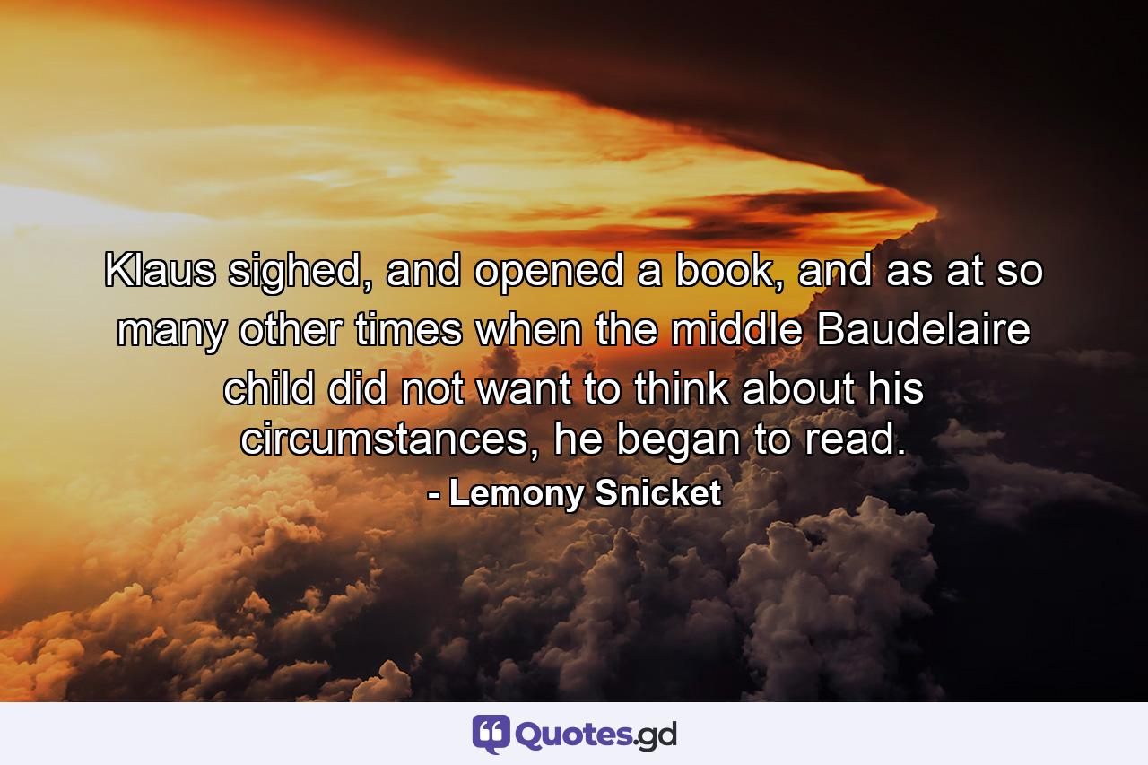 Klaus sighed, and opened a book, and as at so many other times when the middle Baudelaire child did not want to think about his circumstances, he began to read. - Quote by Lemony Snicket