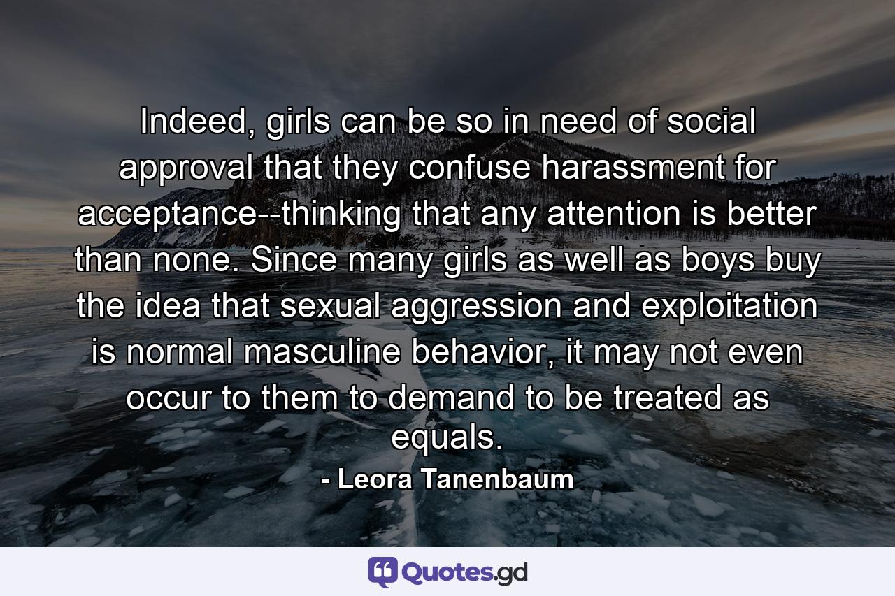 Indeed, girls can be so in need of social approval that they confuse harassment for acceptance--thinking that any attention is better than none. Since many girls as well as boys buy the idea that sexual aggression and exploitation is normal masculine behavior, it may not even occur to them to demand to be treated as equals. - Quote by Leora Tanenbaum