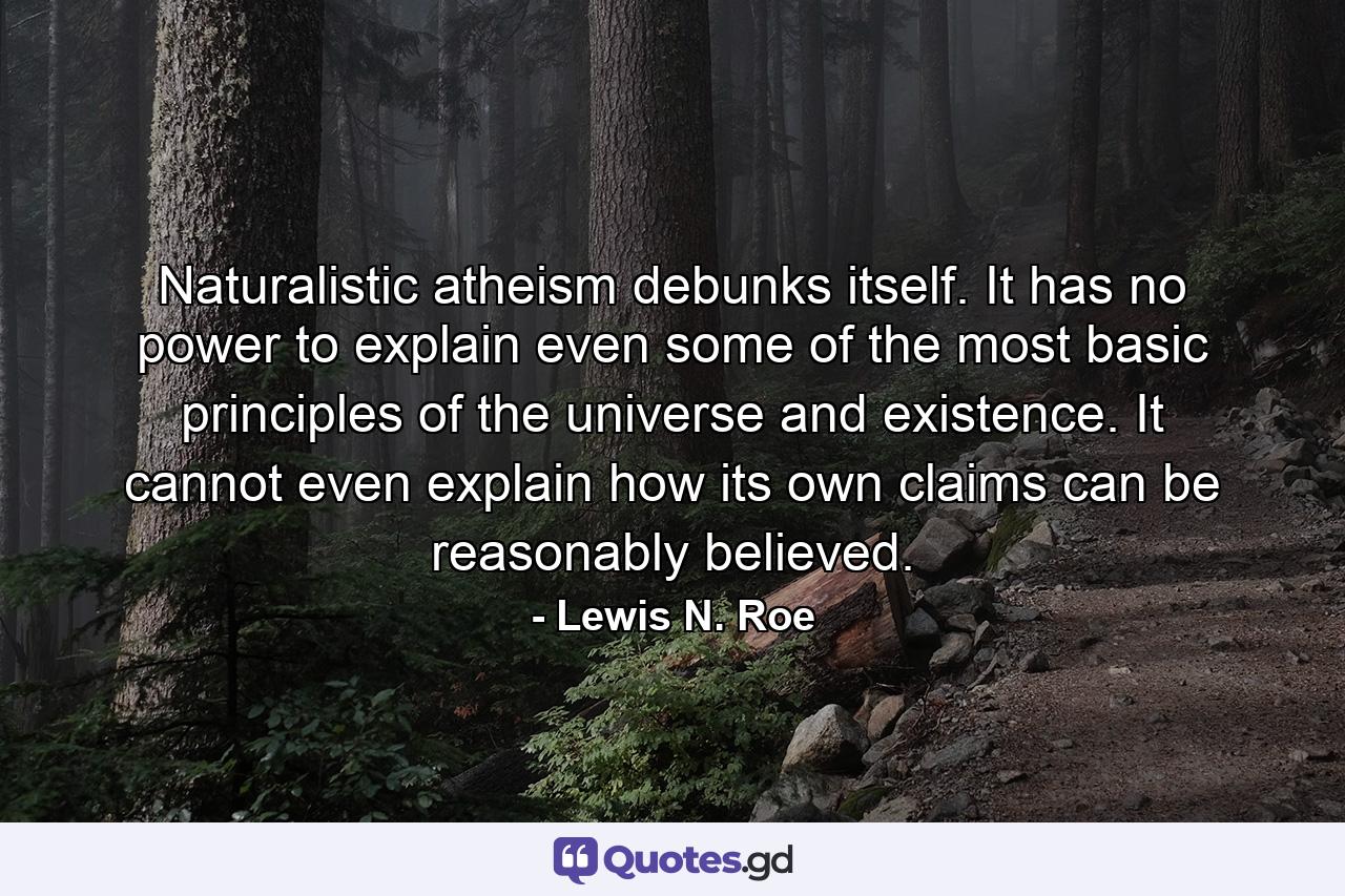 Naturalistic atheism debunks itself. It has no power to explain even some of the most basic principles of the universe and existence. It cannot even explain how its own claims can be reasonably believed. - Quote by Lewis N. Roe