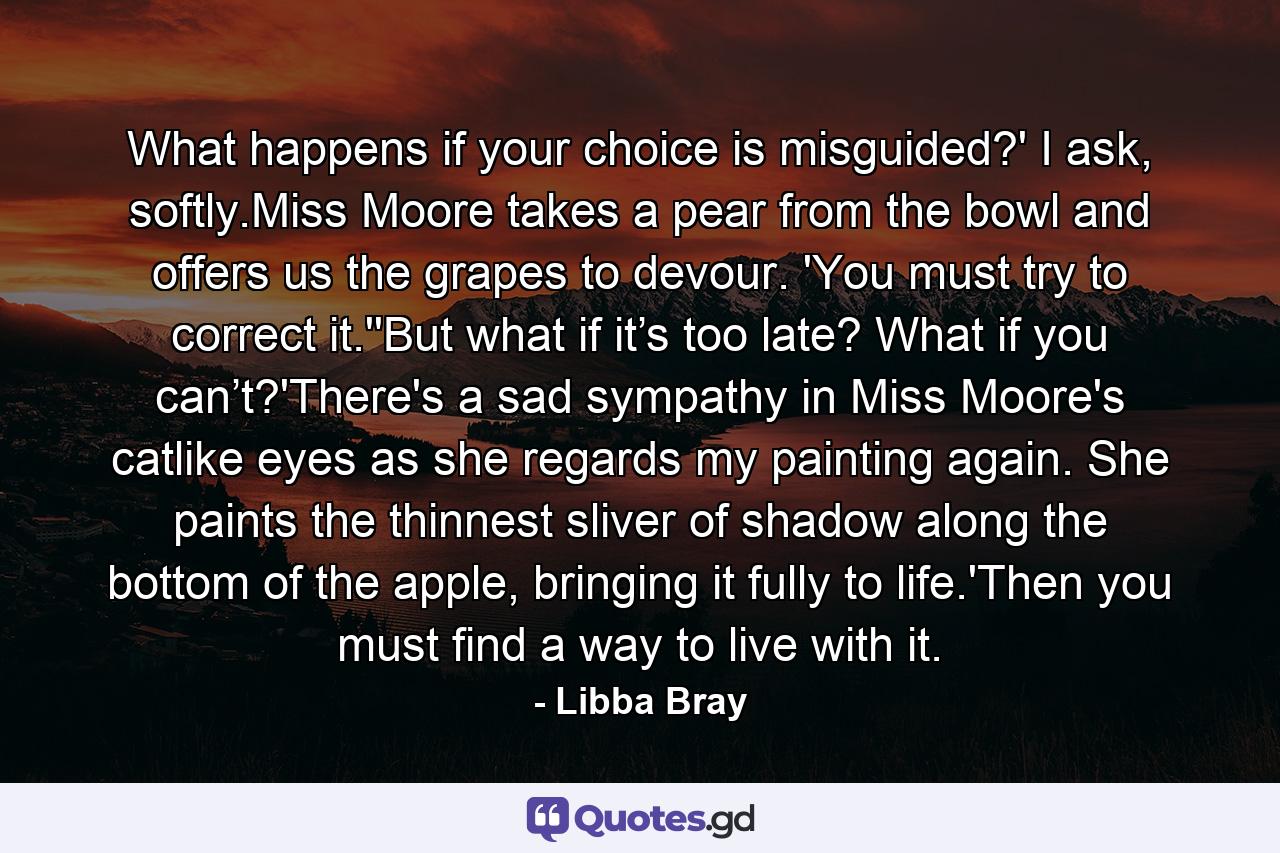 What happens if your choice is misguided?' I ask, softly.Miss Moore takes a pear from the bowl and offers us the grapes to devour. 'You must try to correct it.''But what if it’s too late? What if you can’t?'There's a sad sympathy in Miss Moore's catlike eyes as she regards my painting again. She paints the thinnest sliver of shadow along the bottom of the apple, bringing it fully to life.'Then you must find a way to live with it. - Quote by Libba Bray