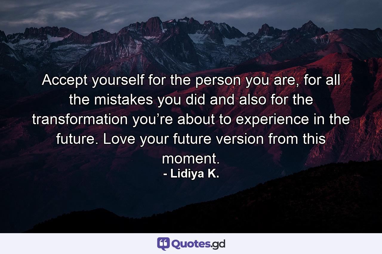 Accept yourself for the person you are, for all the mistakes you did and also for the transformation you’re about to experience in the future. Love your future version from this moment. - Quote by Lidiya K.