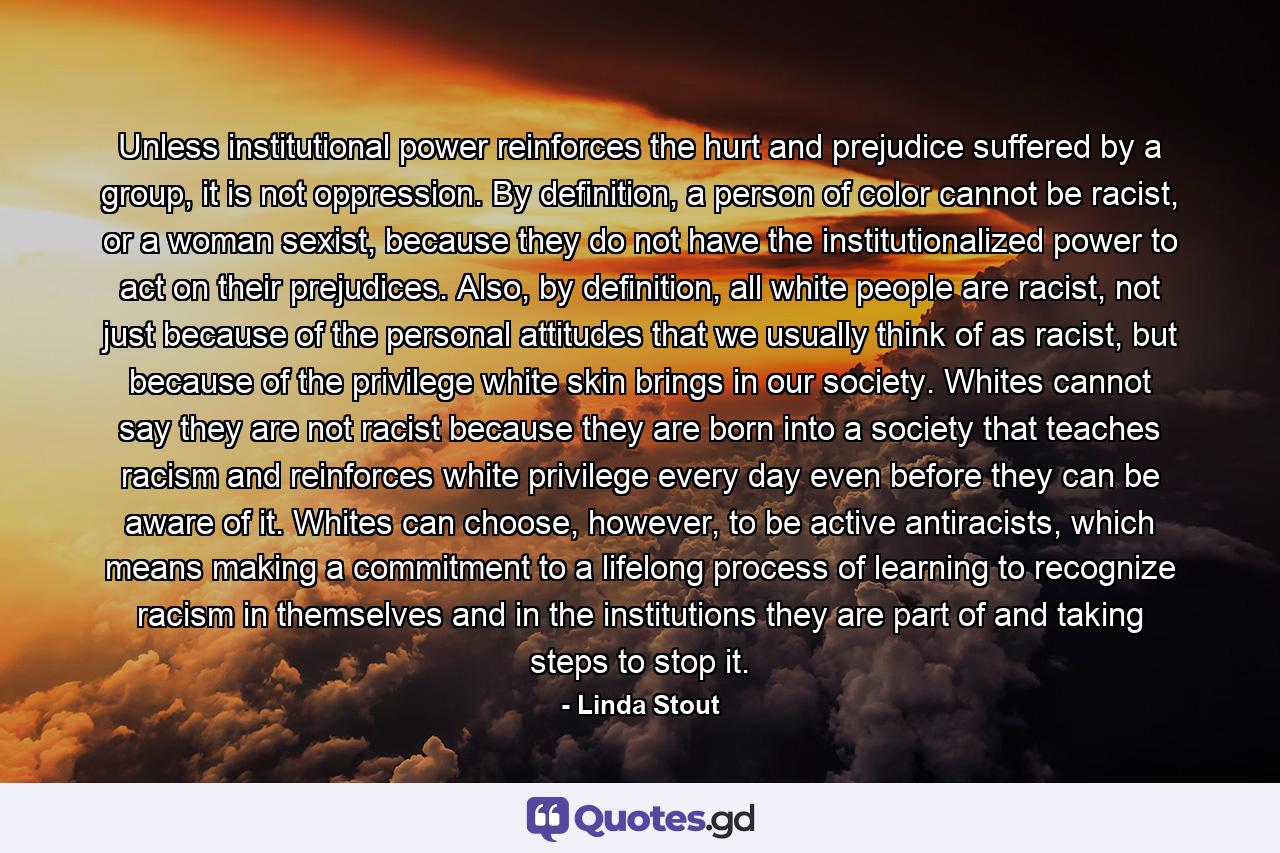 Unless institutional power reinforces the hurt and prejudice suffered by a group, it is not oppression. By definition, a person of color cannot be racist, or a woman sexist, because they do not have the institutionalized power to act on their prejudices. Also, by definition, all white people are racist, not just because of the personal attitudes that we usually think of as racist, but because of the privilege white skin brings in our society. Whites cannot say they are not racist because they are born into a society that teaches racism and reinforces white privilege every day even before they can be aware of it. Whites can choose, however, to be active antiracists, which means making a commitment to a lifelong process of learning to recognize racism in themselves and in the institutions they are part of and taking steps to stop it. - Quote by Linda Stout