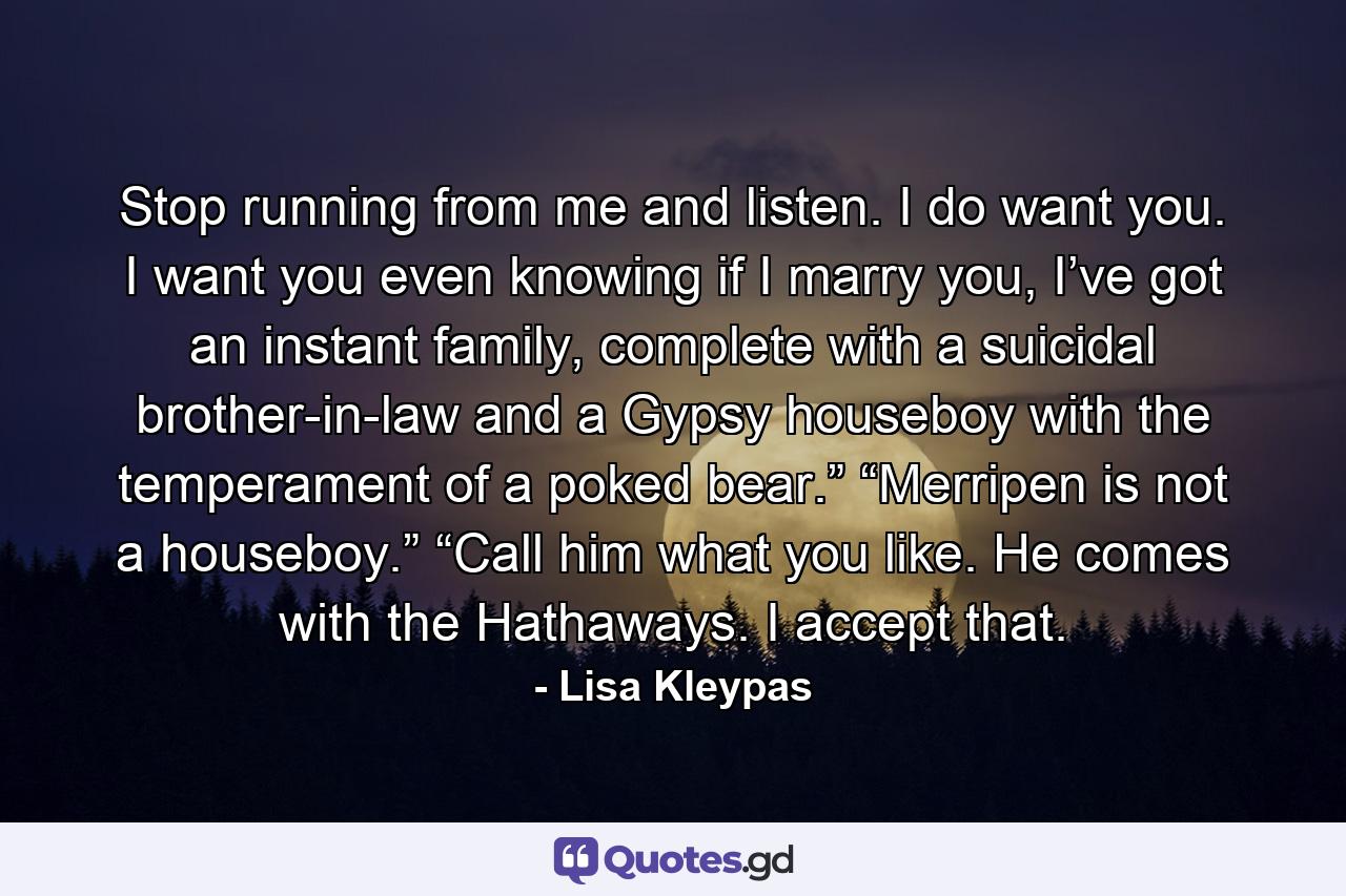 Stop running from me and listen. I do want you. I want you even knowing if I marry you, I’ve got an instant family, complete with a suicidal brother-in-law and a Gypsy houseboy with the temperament of a poked bear.” “Merripen is not a houseboy.” “Call him what you like. He comes with the Hathaways. I accept that. - Quote by Lisa Kleypas