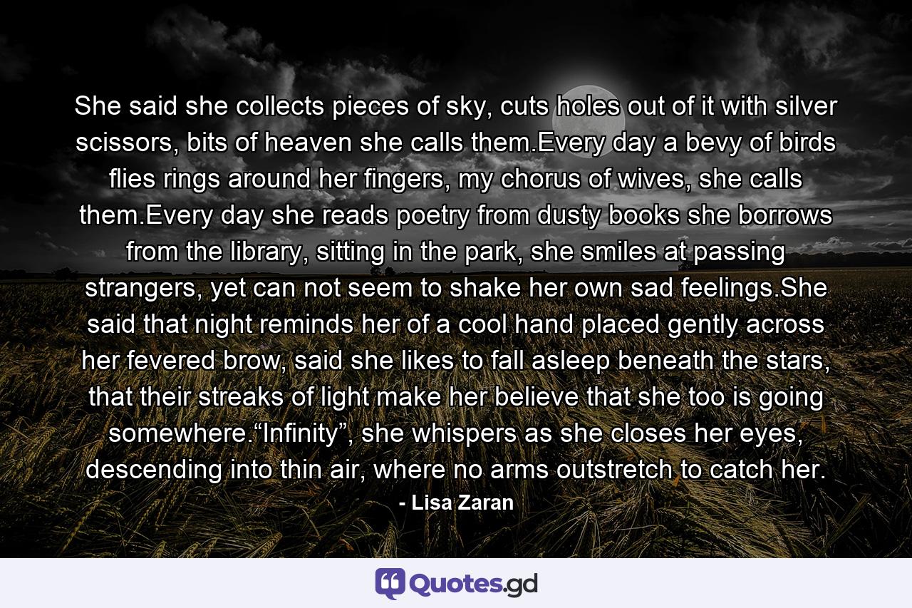 She said she collects pieces of sky, cuts holes out of it with silver scissors, bits of heaven she calls them.Every day a bevy of birds flies rings around her fingers, my chorus of wives, she calls them.Every day she reads poetry from dusty books she borrows from the library, sitting in the park, she smiles at passing strangers, yet can not seem to shake her own sad feelings.She said that night reminds her of a cool hand placed gently across her fevered brow, said she likes to fall asleep beneath the stars, that their streaks of light make her believe that she too is going somewhere.“Infinity”, she whispers as she closes her eyes, descending into thin air, where no arms outstretch to catch her. - Quote by Lisa Zaran