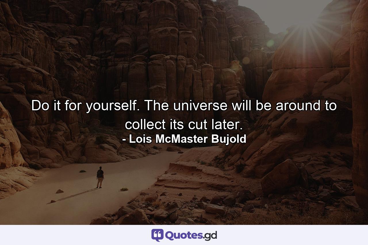 Do it for yourself. The universe will be around to collect its cut later. - Quote by Lois McMaster Bujold