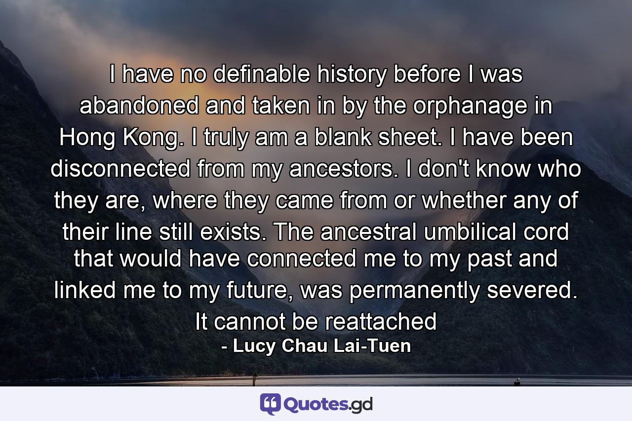 I have no definable history before I was abandoned and taken in by the orphanage in Hong Kong. I truly am a blank sheet. I have been disconnected from my ancestors. I don't know who they are, where they came from or whether any of their line still exists. The ancestral umbilical cord that would have connected me to my past and linked me to my future, was permanently severed. It cannot be reattached - Quote by Lucy Chau Lai-Tuen