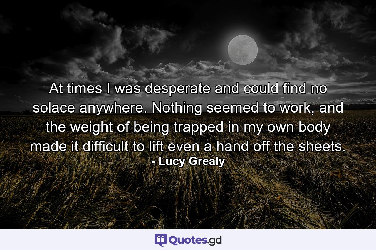 At times I was desperate and could find no solace anywhere. Nothing seemed to work, and the weight of being trapped in my own body made it difficult to lift even a hand off the sheets. - Quote by Lucy Grealy