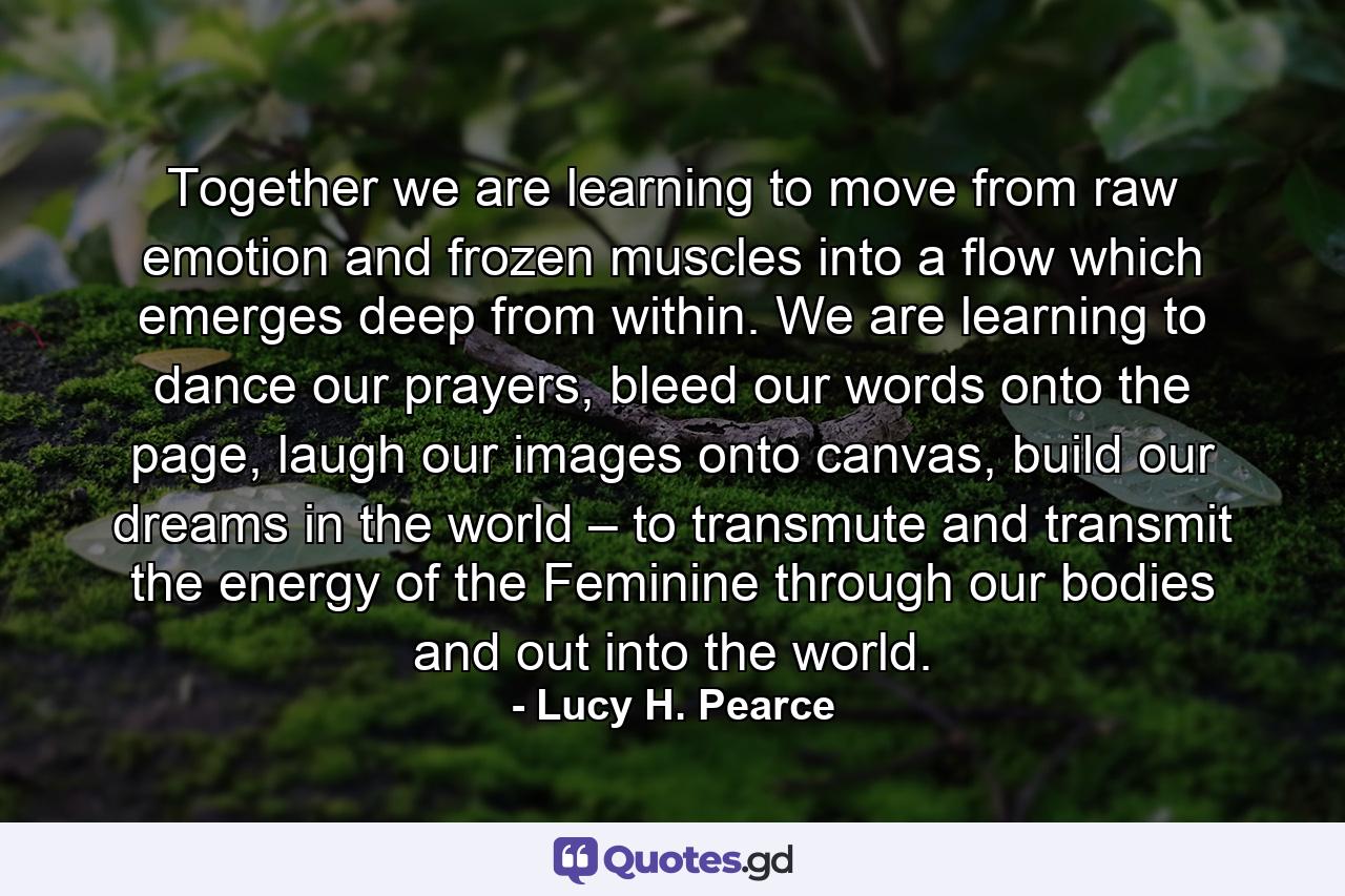 Together we are learning to move from raw emotion and frozen muscles into a flow which emerges deep from within. We are learning to dance our prayers, bleed our words onto the page, laugh our images onto canvas, build our dreams in the world – to transmute and transmit the energy of the Feminine through our bodies and out into the world. - Quote by Lucy H. Pearce