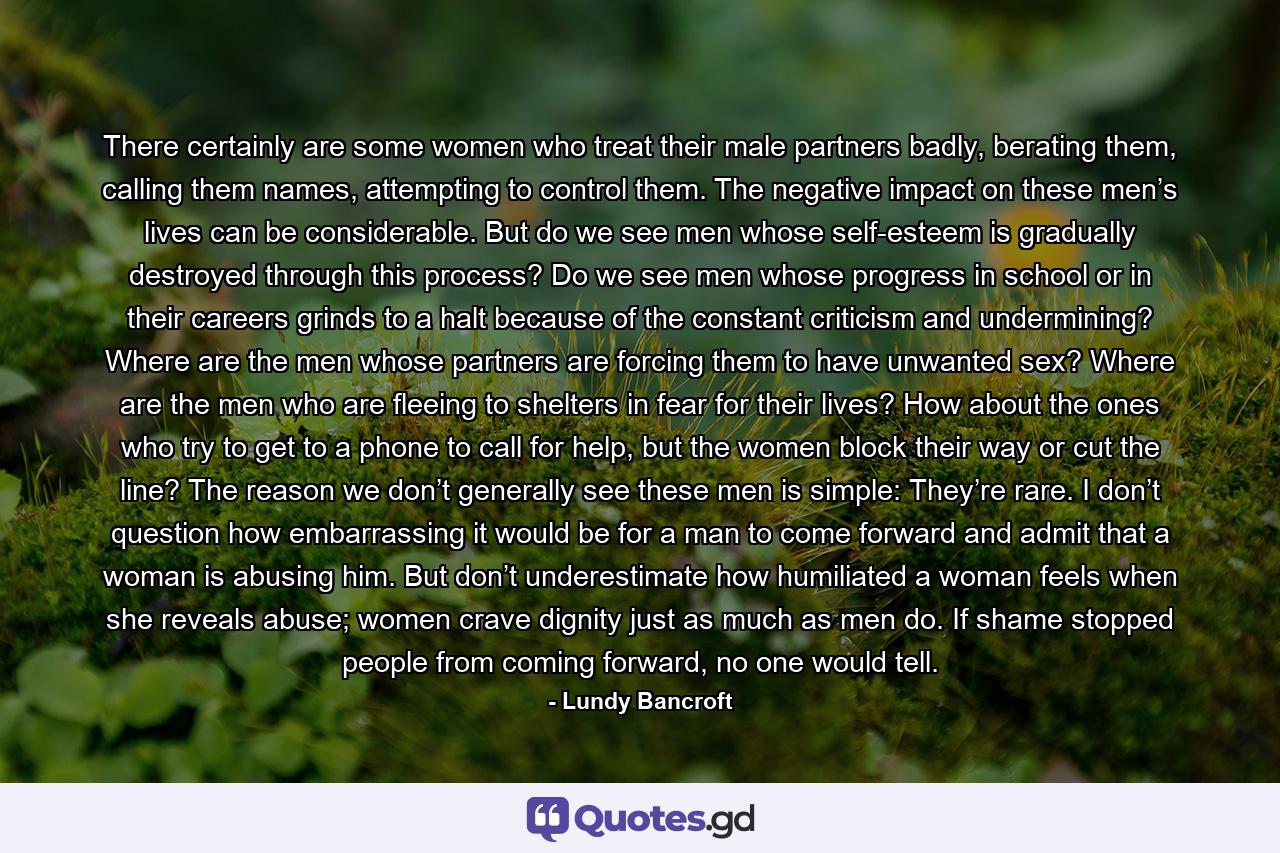 There certainly are some women who treat their male partners badly, berating them, calling them names, attempting to control them. The negative impact on these men’s lives can be considerable. But do we see men whose self-esteem is gradually destroyed through this process? Do we see men whose progress in school or in their careers grinds to a halt because of the constant criticism and undermining? Where are the men whose partners are forcing them to have unwanted sex? Where are the men who are fleeing to shelters in fear for their lives? How about the ones who try to get to a phone to call for help, but the women block their way or cut the line? The reason we don’t generally see these men is simple: They’re rare. I don’t question how embarrassing it would be for a man to come forward and admit that a woman is abusing him. But don’t underestimate how humiliated a woman feels when she reveals abuse; women crave dignity just as much as men do. If shame stopped people from coming forward, no one would tell. - Quote by Lundy Bancroft
