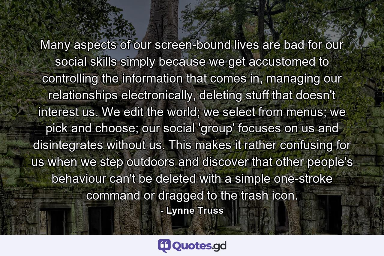 Many aspects of our screen-bound lives are bad for our social skills simply because we get accustomed to controlling the information that comes in, managing our relationships electronically, deleting stuff that doesn't interest us. We edit the world; we select from menus; we pick and choose; our social 'group' focuses on us and disintegrates without us. This makes it rather confusing for us when we step outdoors and discover that other people's behaviour can't be deleted with a simple one-stroke command or dragged to the trash icon. - Quote by Lynne Truss