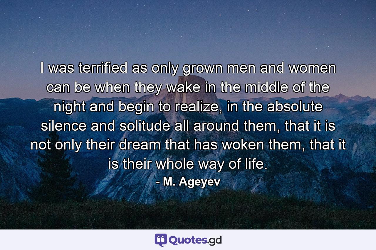 I was terrified as only grown men and women can be when they wake in the middle of the night and begin to realize, in the absolute silence and solitude all around them, that it is not only their dream that has woken them, that it is their whole way of life. - Quote by M. Ageyev