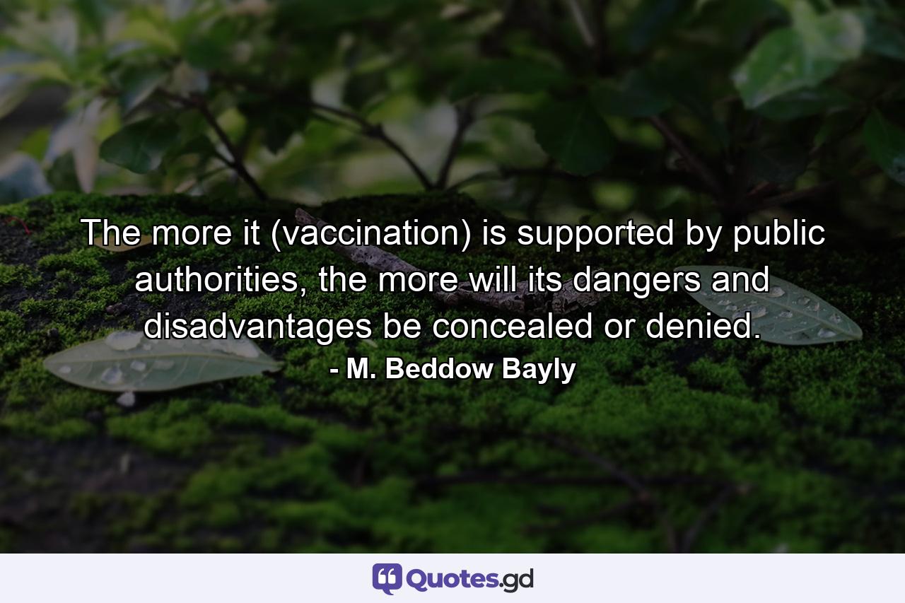 The more it (vaccination) is supported by public authorities, the more will its dangers and disadvantages be concealed or denied. - Quote by M. Beddow Bayly