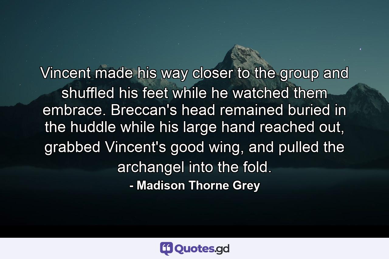 Vincent made his way closer to the group and shuffled his feet while he watched them embrace. Breccan's head remained buried in the huddle while his large hand reached out, grabbed Vincent's good wing, and pulled the archangel into the fold. - Quote by Madison Thorne Grey