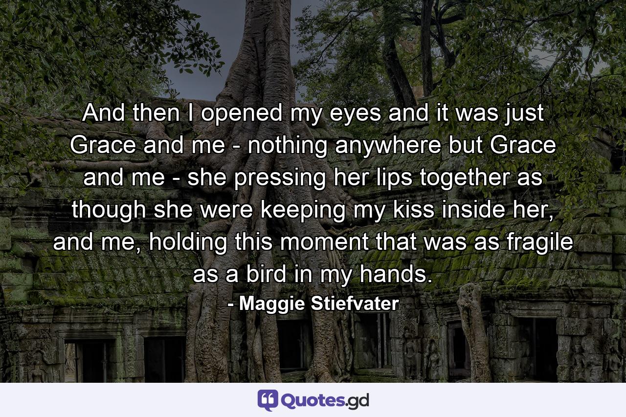 And then I opened my eyes and it was just Grace and me - nothing anywhere but Grace and me - she pressing her lips together as though she were keeping my kiss inside her, and me, holding this moment that was as fragile as a bird in my hands. - Quote by Maggie Stiefvater