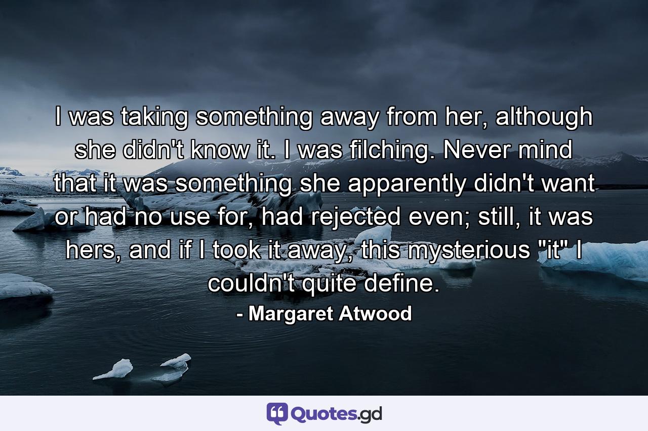 I was taking something away from her, although she didn't know it. I was filching. Never mind that it was something she apparently didn't want or had no use for, had rejected even; still, it was hers, and if I took it away, this mysterious 