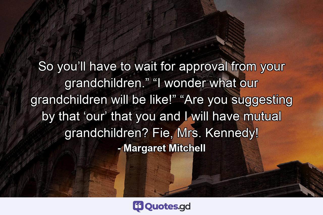 So you’ll have to wait for approval from your grandchildren.” “I wonder what our grandchildren will be like!” “Are you suggesting by that ‘our’ that you and I will have mutual grandchildren? Fie, Mrs. Kennedy! - Quote by Margaret Mitchell