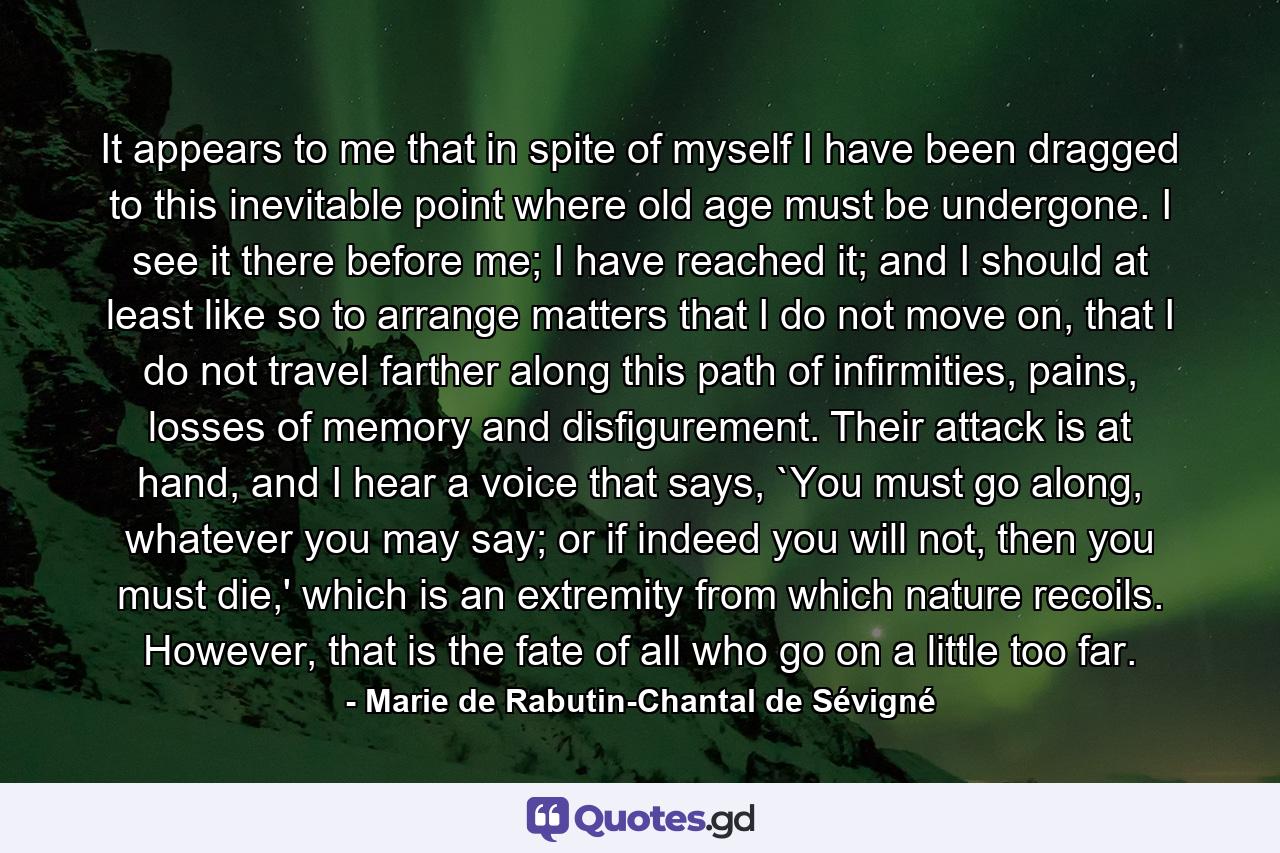 It appears to me that in spite of myself I have been dragged to this inevitable point where old age must be undergone. I see it there before me; I have reached it; and I should at least like so to arrange matters that I do not move on, that I do not travel farther along this path of infirmities, pains, losses of memory and disfigurement. Their attack is at hand, and I hear a voice that says, `You must go along, whatever you may say; or if indeed you will not, then you must die,' which is an extremity from which nature recoils. However, that is the fate of all who go on a little too far. - Quote by Marie de Rabutin-Chantal de Sévigné