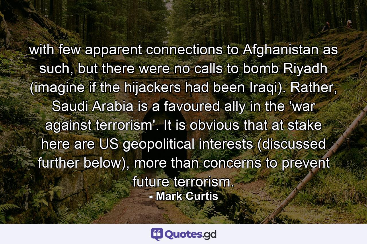 with few apparent connections to Afghanistan as such, but there were no calls to bomb Riyadh (imagine if the hijackers had been Iraqi). Rather, Saudi Arabia is a favoured ally in the 'war against terrorism'. It is obvious that at stake here are US geopolitical interests (discussed further below), more than concerns to prevent future terrorism. - Quote by Mark Curtis