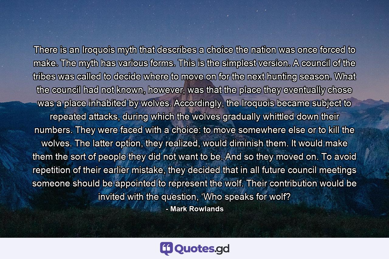 There is an Iroquois myth that describes a choice the nation was once forced to make. The myth has various forms. This is the simplest version. A council of the tribes was called to decide where to move on for the next hunting season. What the council had not known, however, was that the place they eventually chose was a place inhabited by wolves. Accordingly, the Iroquois became subject to repeated attacks, during which the wolves gradually whittled down their numbers. They were faced with a choice: to move somewhere else or to kill the wolves. The latter option, they realized, would diminish them. It would make them the sort of people they did not want to be. And so they moved on. To avoid repetition of their earlier mistake, they decided that in all future council meetings someone should be appointed to represent the wolf. Their contribution would be invited with the question, ‘Who speaks for wolf? - Quote by Mark Rowlands